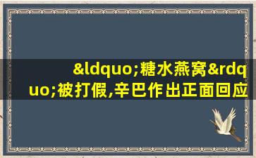 “糖水燕窝”被打假,辛巴作出正面回应