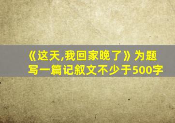 《这天,我回家晚了》为题写一篇记叙文不少于500字