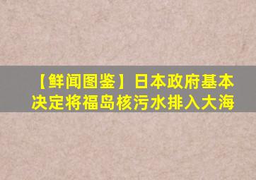 【鲜闻图鉴】日本政府基本决定将福岛核污水排入大海