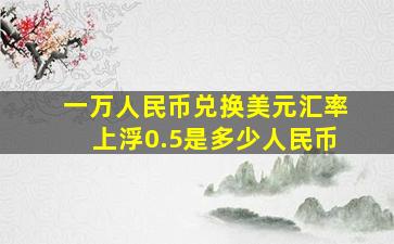 一万人民币兑换美元汇率上浮0.5是多少人民币