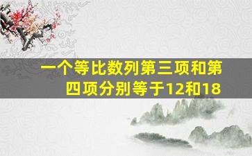 一个等比数列第三项和第四项分别等于12和18