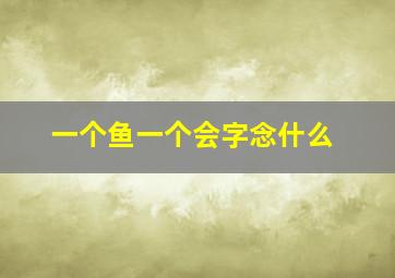 一个鱼一个会字念什么