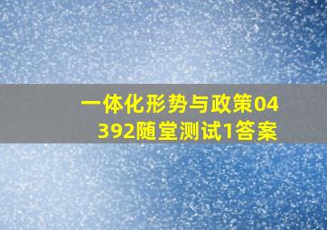 一体化形势与政策04392随堂测试1答案