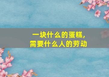 一块什么的蛋糕,需要什么人的劳动