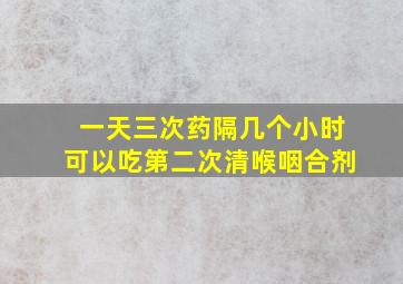 一天三次药隔几个小时可以吃第二次清喉咽合剂