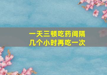 一天三顿吃药间隔几个小时再吃一次