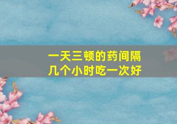 一天三顿的药间隔几个小时吃一次好