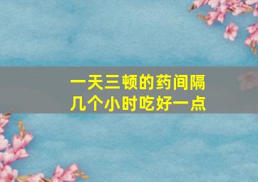 一天三顿的药间隔几个小时吃好一点