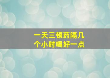 一天三顿药隔几个小时喝好一点