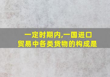 一定时期内,一国进口贸易中各类货物的构成是