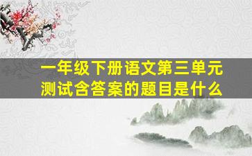 一年级下册语文第三单元测试含答案的题目是什么