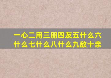 一心二用三朋四友五什么六什么七什么八什么九敌十亲