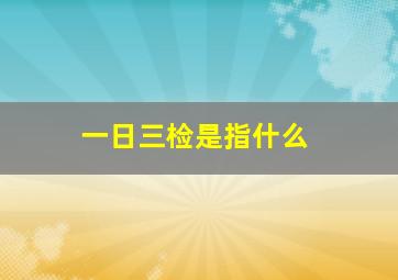 一日三检是指什么