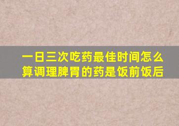 一日三次吃药最佳时间怎么算调理脾胃的药是饭前饭后