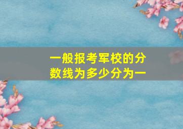 一般报考军校的分数线为多少分为一