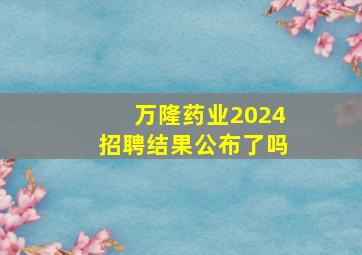 万隆药业2024招聘结果公布了吗