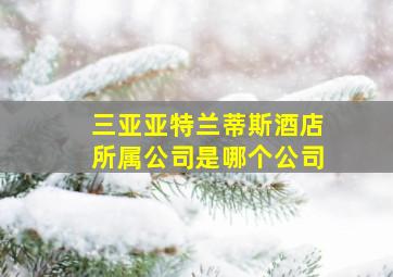 三亚亚特兰蒂斯酒店所属公司是哪个公司