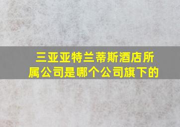 三亚亚特兰蒂斯酒店所属公司是哪个公司旗下的