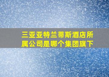 三亚亚特兰蒂斯酒店所属公司是哪个集团旗下