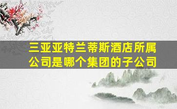 三亚亚特兰蒂斯酒店所属公司是哪个集团的子公司