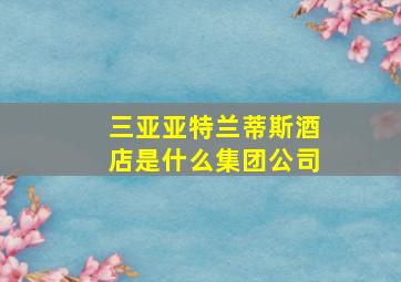 三亚亚特兰蒂斯酒店是什么集团公司