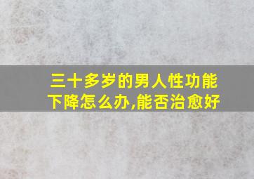 三十多岁的男人性功能下降怎么办,能否治愈好