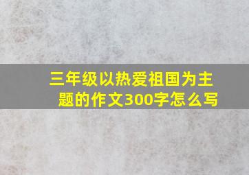 三年级以热爱祖国为主题的作文300字怎么写