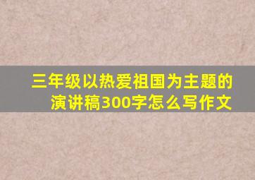 三年级以热爱祖国为主题的演讲稿300字怎么写作文