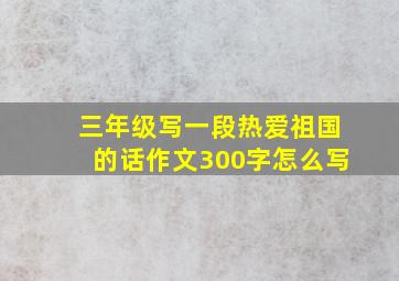 三年级写一段热爱祖国的话作文300字怎么写