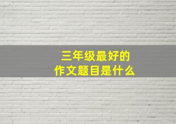 三年级最好的作文题目是什么