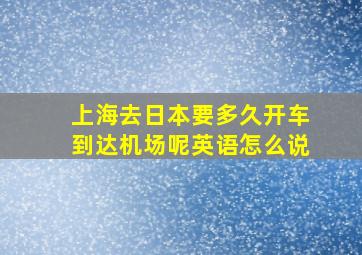 上海去日本要多久开车到达机场呢英语怎么说