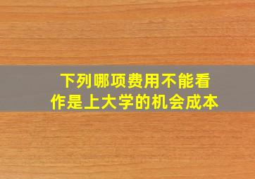 下列哪项费用不能看作是上大学的机会成本