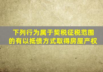 下列行为属于契税征税范围的有以抵债方式取得房屋产权