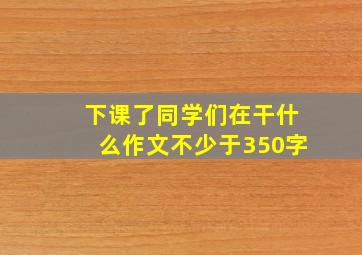 下课了同学们在干什么作文不少于350字