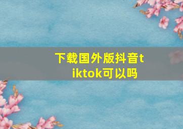 下载国外版抖音tiktok可以吗