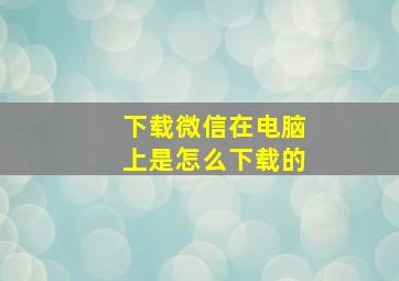 下载微信在电脑上是怎么下载的