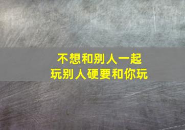 不想和别人一起玩别人硬要和你玩