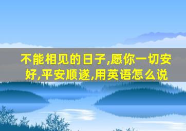 不能相见的日子,愿你一切安好,平安顺遂,用英语怎么说