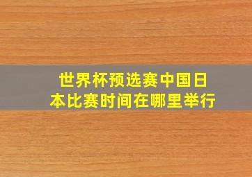 世界杯预选赛中国日本比赛时间在哪里举行