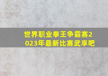 世界职业拳王争霸赛2023年最新比赛武享吧