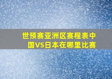 世预赛亚洲区赛程表中国VS日本在哪里比赛