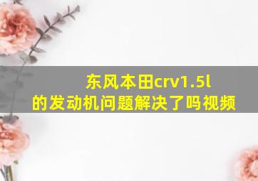 东风本田crv1.5l的发动机问题解决了吗视频