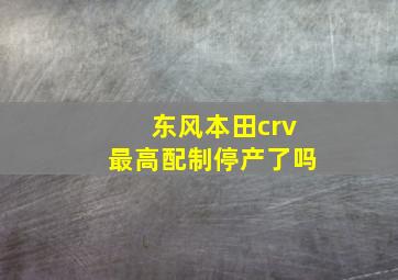 东风本田crv最高配制停产了吗