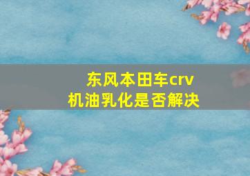 东风本田车crv机油乳化是否解决