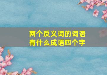 两个反义词的词语有什么成语四个字