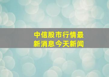 中信股市行情最新消息今天新闻