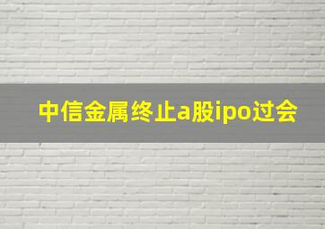 中信金属终止a股ipo过会