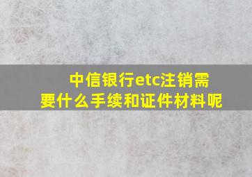 中信银行etc注销需要什么手续和证件材料呢