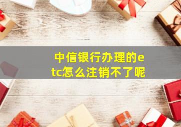 中信银行办理的etc怎么注销不了呢