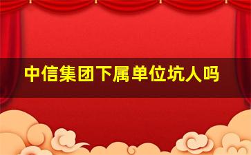 中信集团下属单位坑人吗